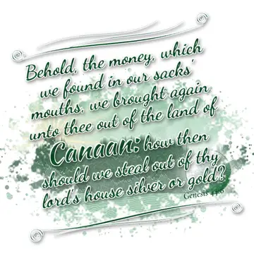 Genesis 44:8 – Behold, the money, which we found in our sacks' mouths, we brought again unto thee out of the land of Canaan: how then should we steal out of thy…