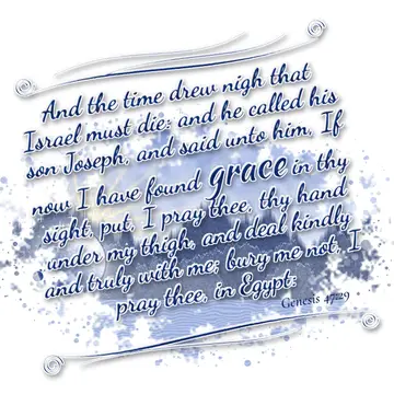 Genesis 47:29 – And the time drew nigh that Israel must die: and he called his son Joseph, and said unto him, If now I have found grace in thy sight, put, I pray…