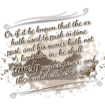 Exodus 21:36 – Or if it be known that the ox hath used to push in time past, and his owner hath not kept him in; he shall surely pay ox for ox; and the dead shall…