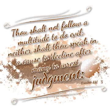 Exodus 23:2 – Thou shalt not follow a multitude to do evil; neither shalt thou speak in a cause to decline after many to wrest judgment:
