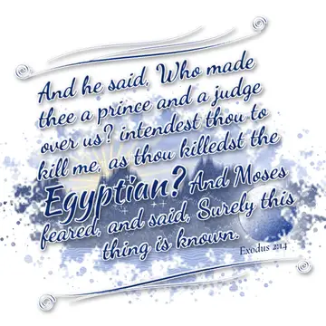 Exodus 2:14 – And he said, Who made thee a prince and a judge over us? intendest thou to kill me, as thou killedst the Egyptian? And Moses feared, and said, Surely…