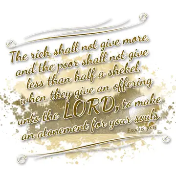 Exodus 30:15 – The rich shall not give more, and the poor shall not give less than half a shekel, when they give an offering unto the LORD, to make an atonement for…