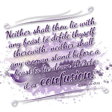 Leviticus 18:23 – Neither shalt thou lie with any beast to defile thyself therewith: neither shall any woman stand before a beast to lie down thereto: it is confusion.
