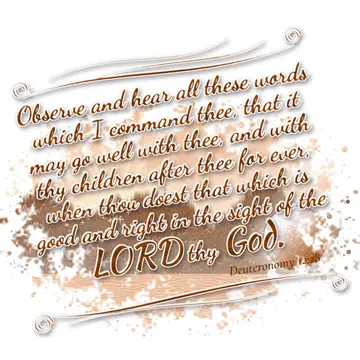 Deuteronomy 12:28 – Observe and hear all these words which I command thee, that it may go well with thee, and with thy children after thee for ever, when thou doest that…