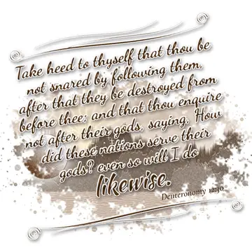 Deuteronomy 12:30 – Take heed to thyself that thou be not snared by following them, after that they be destroyed from before thee; and that thou enquire not after their…