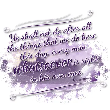 Deuteronomy 12:8 – Ye shall not do after all the things that we do here this day, every man whatsoever is right in his own eyes.