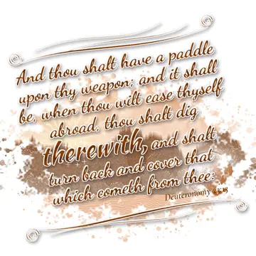 Deuteronomy 23:13 – And thou shalt have a paddle upon thy weapon; and it shall be, when thou wilt ease thyself abroad, thou shalt dig therewith, and shalt turn back and…