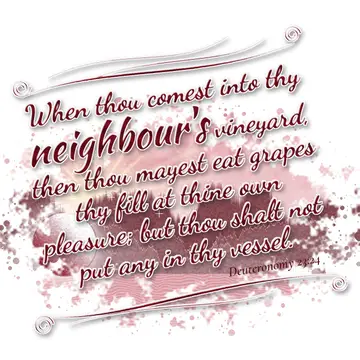 Deuteronomy 23:24 – When thou comest into thy neighbour's vineyard, then thou mayest eat grapes thy fill at thine own pleasure; but thou shalt not put any in thy vessel.