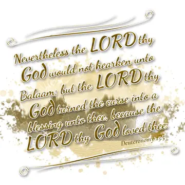 Deuteronomy 23:5 – Nevertheless the LORD thy God would not hearken unto Balaam; but the LORD thy God turned the curse into a blessing unto thee, because the LORD thy…