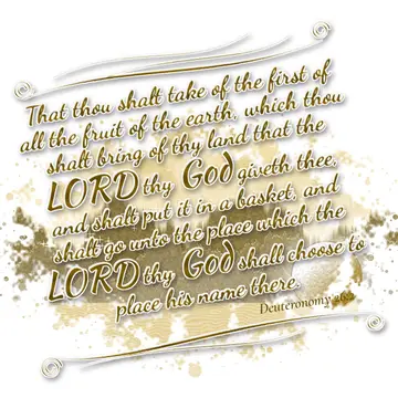Deuteronomy 26:2 – That thou shalt take of the first of all the fruit of the earth, which thou shalt bring of thy land that the LORD thy God giveth thee, and shalt put…