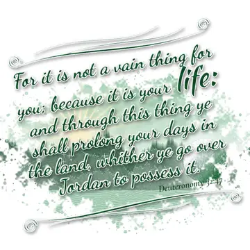 Deuteronomy 32:47 – For it is not a vain thing for you; because it is your life: and through this thing ye shall prolong your days in the land, whither ye go over Jordan…