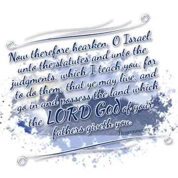 Deuteronomy 4:1 – Now therefore hearken, O Israel, unto the statutes and unto the judgments, which I teach you, for to do them, that ye may live, and go in and possess…