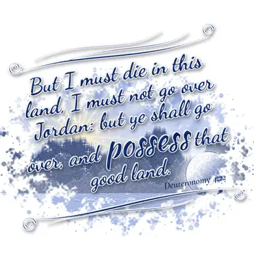 Deuteronomy 4:22 – But I must die in this land, I must not go over Jordan: but ye shall go over, and possess that good land.