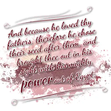Deuteronomy 4:37 – And because he loved thy fathers, therefore he chose their seed after them, and brought thee out in his sight with his mighty power out of Egypt;