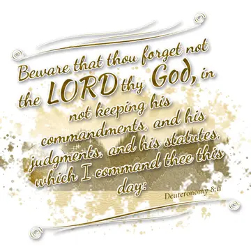 Deuteronomy 8:11 – Beware that thou forget not the LORD thy God, in not keeping his commandments, and his judgments, and his statutes, which I command thee this day: