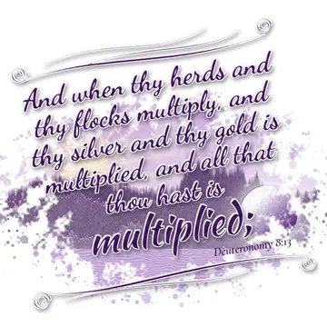 Deuteronomy 8:13 – And when thy herds and thy flocks multiply, and thy silver and thy gold is multiplied, and all that thou hast is multiplied;