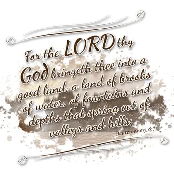 Deuteronomy 8:7 – For the LORD thy God bringeth thee into a good land, a land of brooks of water, of fountains and depths that spring out of valleys and hills;