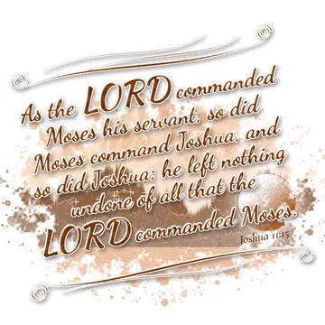 Joshua 11:15 – As the LORD commanded Moses his servant, so did Moses command Joshua, and so did Joshua; he left nothing undone of all that the LORD commanded Moses.