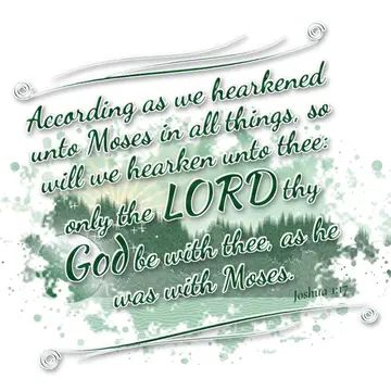Joshua 1:17 – According as we hearkened unto Moses in all things, so will we hearken unto thee: only the LORD thy God be with thee, as he was with Moses.