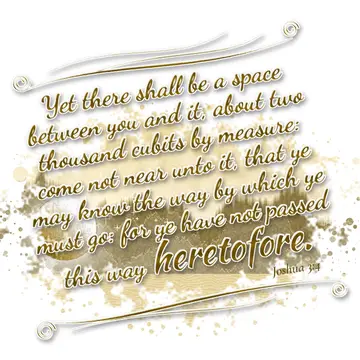 Joshua 3:4 – Yet there shall be a space between you and it, about two thousand cubits by measure: come not near unto it, that ye may know the way by which ye must…