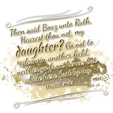 Ruth 2:8 – Then said Boaz unto Ruth, Hearest thou not, my daughter? Go not to glean in another field, neither go from hence, but abide here fast by my maidens: