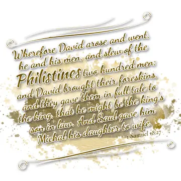 1 Samuel 18:27 – Wherefore David arose and went, he and his men, and slew of the Philistines two hundred men; and David brought their foreskins, and they gave them in…