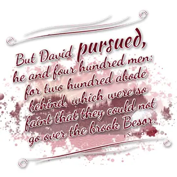 1 Samuel 30:10 – But David pursued, he and four hundred men: for two hundred abode behind, which were so faint that they could not go over the brook Besor.