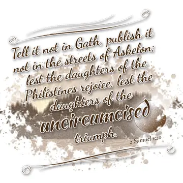 2 Samuel 1:20 – Tell it not in Gath, publish it not in the streets of Askelon; lest the daughters of the Philistines rejoice, lest the daughters of the uncircumcised…