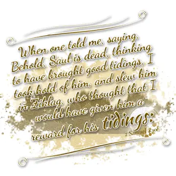 2 Samuel 4:10 – When one told me, saying, Behold, Saul is dead, thinking to have brought good tidings, I took hold of him, and slew him in Ziklag, who thought that I…