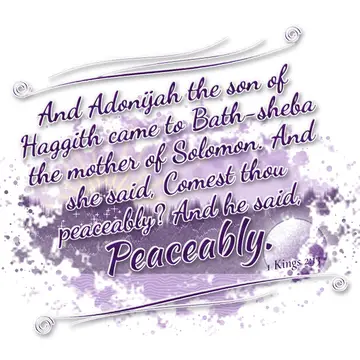 1 Kings 2:13 – And Adonijah the son of Haggith came to Bath-sheba the mother of Solomon. And she said, Comest thou peaceably? And he said, Peaceably.