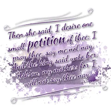 1 Kings 2:20 – Then she said, I desire one small petition of thee; I pray thee, say me not nay. And the king said unto her, Ask on, my mother: for I will not say…