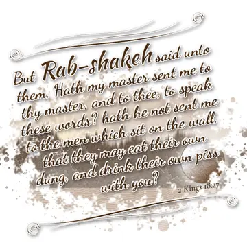 2 Kings 18:27 – But Rab-shakeh said unto them, Hath my master sent me to thy master, and to thee, to speak these words? hath he not sent me to the men which sit on…