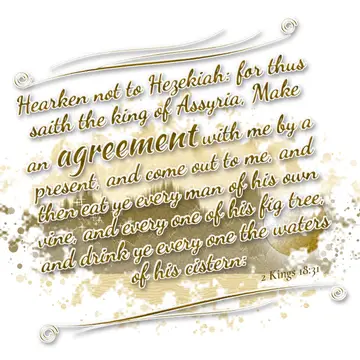 2 Kings 18:31 – Hearken not to Hezekiah: for thus saith the king of Assyria, Make an agreement with me by a present, and come out to me, and then eat ye every man of…