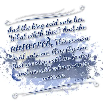 2 Kings 6:28 – And the king said unto her, What aileth thee? And she answered, This woman said unto me, Give thy son, that we may eat him to day, and we will eat my…