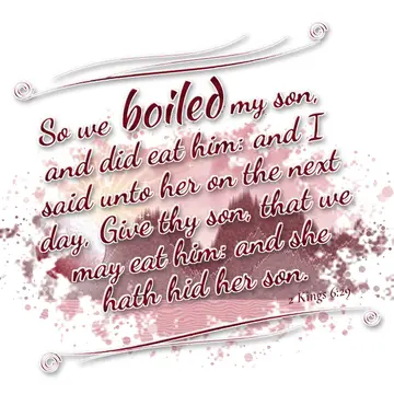 2 Kings 6:29 – So we boiled my son, and did eat him: and I said unto her on the next day, Give thy son, that we may eat him: and she hath hid her son.