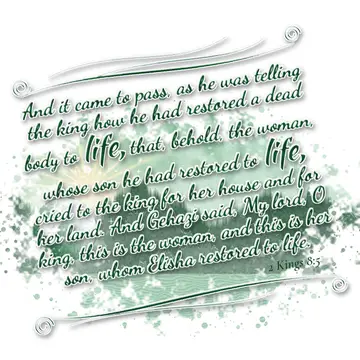 2 Kings 8:5 – And it came to pass, as he was telling the king how he had restored a dead body to life, that, behold, the woman, whose son he had restored to life…