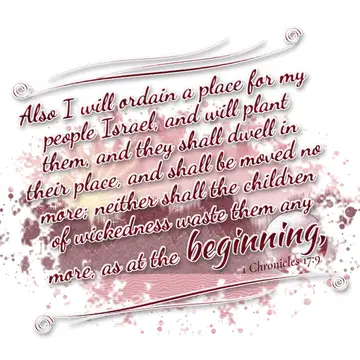 1 Chronicles 17:9 – Also I will ordain a place for my people Israel, and will plant them, and they shall dwell in their place, and shall be moved no more; neither shall…