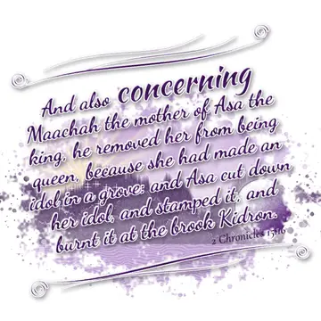 2 Chronicles 15:16 – And also concerning Maachah the mother of Asa the king, he removed her from being queen, because she had made an idol in a grove: and Asa cut down…