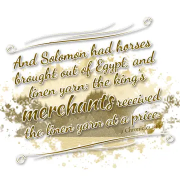 2 Chronicles 1:16 – And Solomon had horses brought out of Egypt, and linen yarn: the king's merchants received the linen yarn at a price.