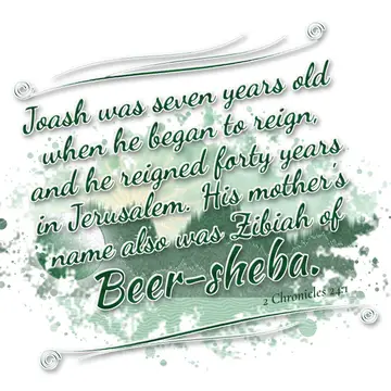 2 Chronicles 24:1 – Joash was seven years old when he began to reign, and he reigned forty years in Jerusalem. His mother's name also was Zibiah of Beer-sheba.