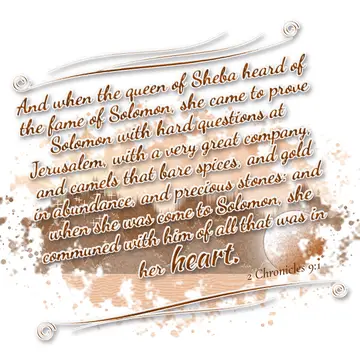 2 Chronicles 9:1 – And when the queen of Sheba heard of the fame of Solomon, she came to prove Solomon with hard questions at Jerusalem, with a very great company, and…