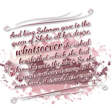2 Chronicles 9:12 – And king Solomon gave to the queen of Sheba all her desire, whatsoever she asked, beside that which she had brought unto the king. So she turned, and…