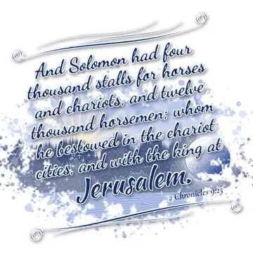 2 Chronicles 9:25 – And Solomon had four thousand stalls for horses and chariots, and twelve thousand horsemen; whom he bestowed in the chariot cities, and with the king…