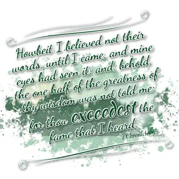 2 Chronicles 9:6 – Howbeit I believed not their words, until I came, and mine eyes had seen it: and, behold, the one half of the greatness of thy wisdom was not told…
