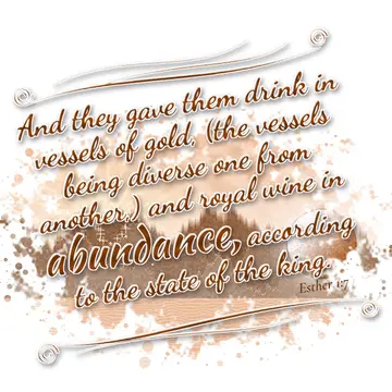 Esther 1:7 – And they gave them drink in vessels of gold, (the vessels being diverse one from another,) and royal wine in abundance, according to the state of the…