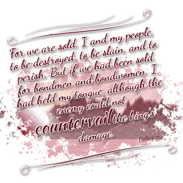 Esther 7:4 – For we are sold, I and my people, to be destroyed, to be slain, and to perish. But if we had been sold for bondmen and bondwomen, I had held my…