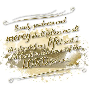 Psalms 23:6 – Surely goodness and mercy shall follow me all the days of my life: and I will dwell in the house of the LORD for ever.