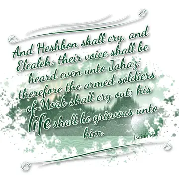 Isaiah 15:4 – And Heshbon shall cry, and Elealeh: their voice shall be heard even unto Jahaz: therefore the armed soldiers of Moab shall cry out; his life shall be…