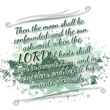 Isaiah 24:23 – Then the moon shall be confounded, and the sun ashamed, when the LORD of hosts shall reign in mount Zion, and in Jerusalem, and before his ancients…
