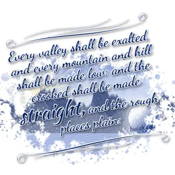 Isaiah 40:4 – Every valley shall be exalted, and every mountain and hill shall be made low: and the crooked shall be made straight, and the rough places plain: